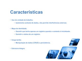 Características 
• Uso de unidade de trabalho; 
• Isolamento contexto de dados, não permite interferências externas; 
• Mapa de identidade; 
• Garantir que tenha apenas um registro quando o contexto é inicializado. 
• Garantir o status de um registro. 
• Carga tardia; 
• Manipulação de dados (CRUD) e persistência. 
• Estrutura Integra; 
 