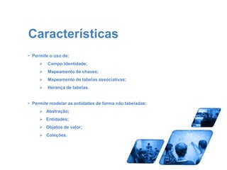 Características 
• Permite o uso de: 
 Campo Identidade; 
 Mapeamento de chaves; 
 Mapeamento de tabelas associativas; 
 Herança de tabelas. 
• Permite modelar as entidades de forma não tabeladas: 
 Abstração; 
 Entidades; 
 Objetos de valor; 
 Coleções. 
 