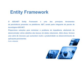 Entity Framework 
O ADO.NET Entity Framework é uma das principais ferramentas 
de persistência presentes na plataforma .NET, sendo parte integrante do pacote de 
tecnologias ADO.NET. 
Proporciona soluções para minimizar o problema de impedância, abstraindo do 
desenvolvedor vários detalhes dos bancos de dados relacionais. Além disso, fornece 
uma série de recursos que aumentam muito a produtividade no desenvolvimento de 
aplicações persistentes. 
Fonte: wikipedia 
 