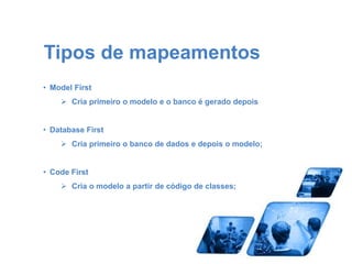 Tipos de mapeamentos 
• Model First 
 Cria primeiro o modelo e o banco é gerado depois 
• Database First 
 Cria primeiro o banco de dados e depois o modelo; 
• Code First 
 Cria o modelo a partir de código de classes; 
 