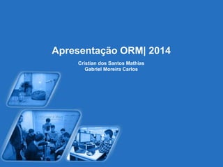 Apresentação ORM| 2014 
Cristian dos Santos Mathias 
Gabriel Moreira Carlos 
 