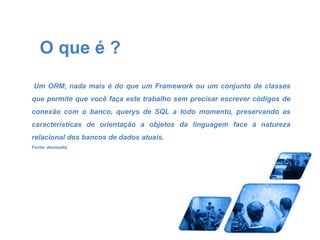 O que é ? 
Um ORM, nada mais é do que um Framework ou um conjunto de classes 
que permite que você faça este trabalho sem precisar escrever códigos de 
conexão com o banco, querys de SQL a todo momento, preservando as 
características de orientação a objetos da linguagem face à natureza 
relacional dos bancos de dados atuais. 
Fonte: devmedia 
 