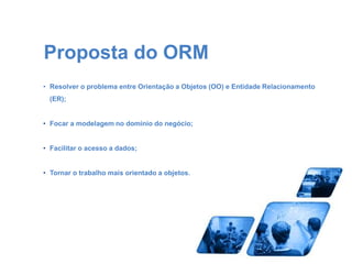 Proposta do ORM 
• Resolver o problema entre Orientação a Objetos (OO) e Entidade Relacionamento 
(ER); 
• Focar a modelagem no domínio do negócio; 
• Facilitar o acesso a dados; 
• Tornar o trabalho mais orientado a objetos. 
 
