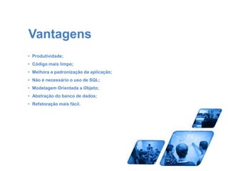 Vantagens 
• Produtividade; 
• Código mais limpo; 
• Melhora a padronização da aplicação; 
• Não é necessário o uso de SQL; 
• Modelagem Orientada a Objeto; 
• Abstração do banco de dados; 
• Refatoração mais fácil. 
 