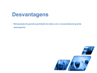 Desvantagens 
• Manipulação de grande quantidade de dados com a necessidade de grande 
desempenho. 
 