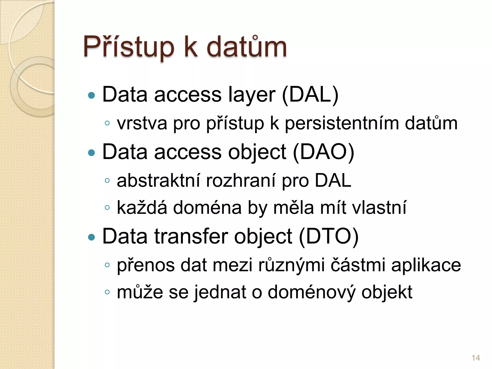 Přístup k datům 
Data accesslayer(DAL) 
◦vrstva pro přístup k persistentním datům 
Data accessobject(DAO) 
◦abstraktní rozhraní pro DAL 
◦každá doména by měla mít vlastní 
Data transfer object(DTO) 
◦přenos dat mezi různými částmi aplikace 
◦může se jednat o doménový objekt 
14  