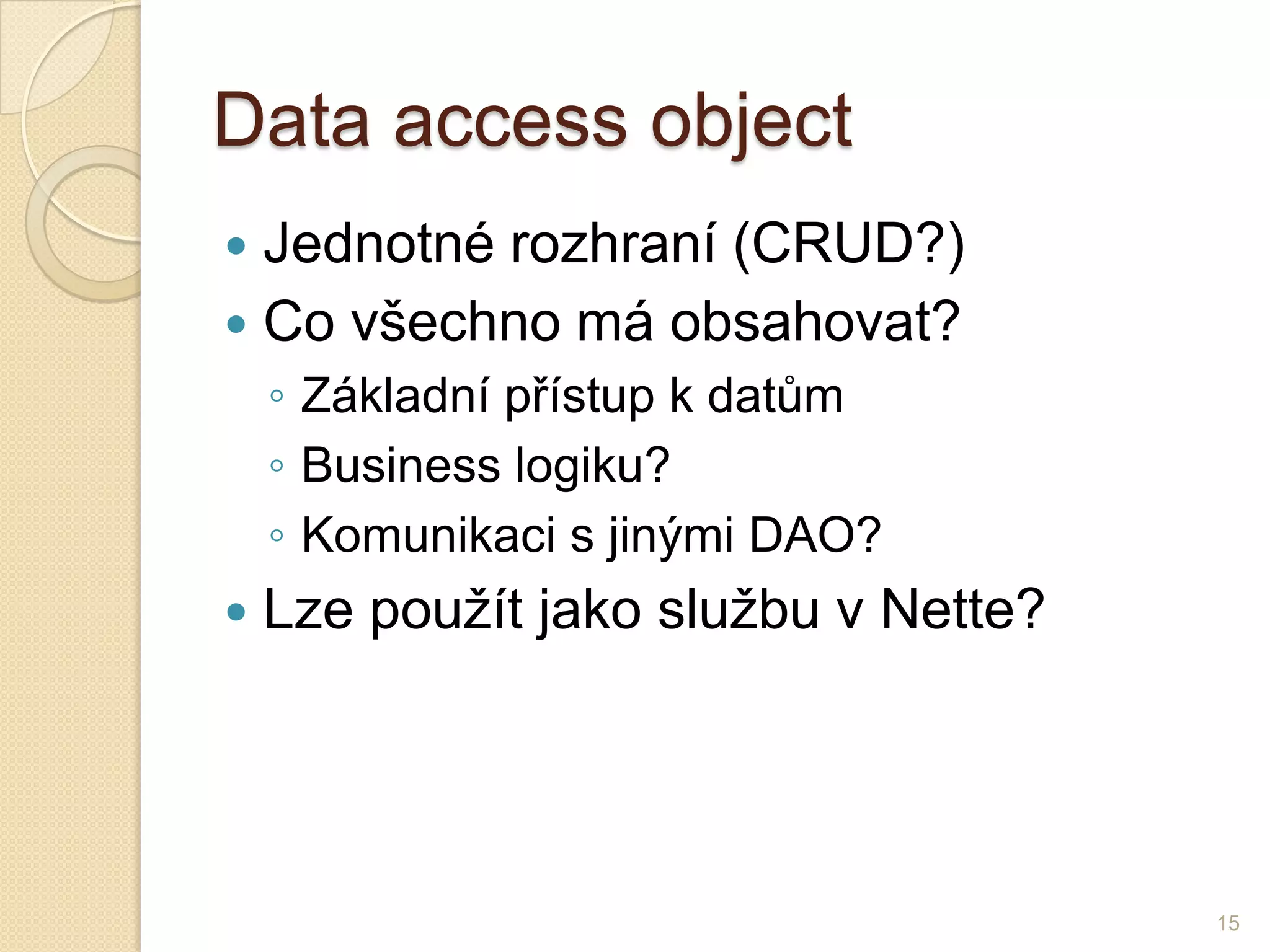 Data accessobject 
Jednotné rozhraní (CRUD?) 
Co všechno má obsahovat? 
◦Základní přístup k datům 
◦Business logiku? 
◦Komunikaci s jinými DAO? 
Lze použít jako službu v Nette? 
15  