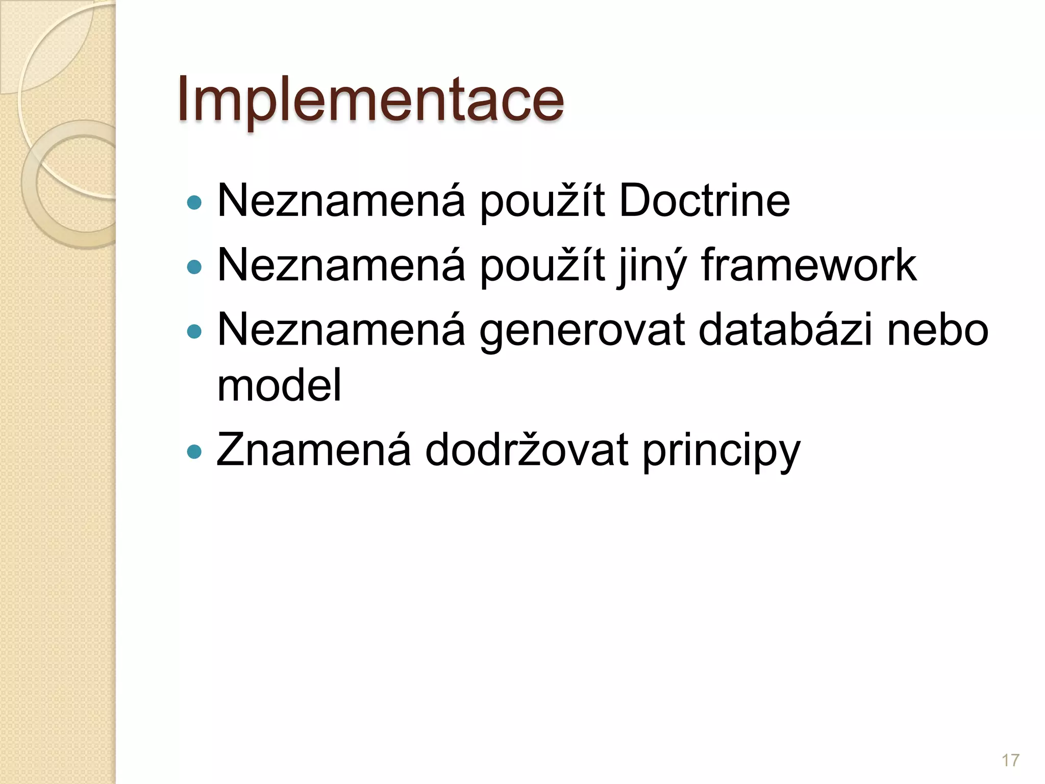 Implementace 
Neznamená použít Doctrine 
Neznamená použít jiný framework 
Neznamená generovat databázi nebo model 
Znamená dodržovat principy 
17  