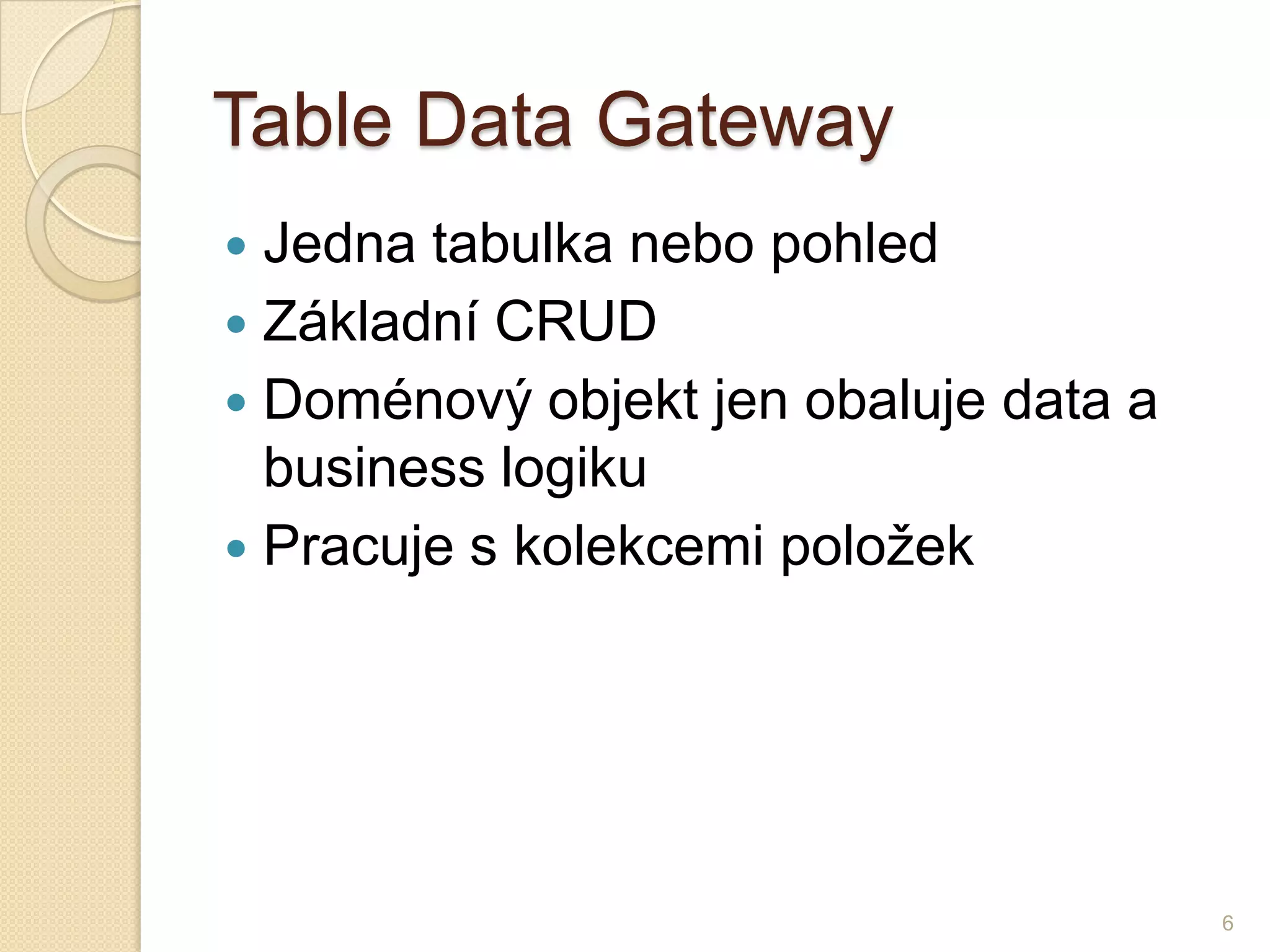 Table Data Gateway 
Jedna tabulka nebo pohled 
Základní CRUD 
Doménový objekt jen obaluje data a business logiku 
Pracuje s kolekcemi položek 
6  