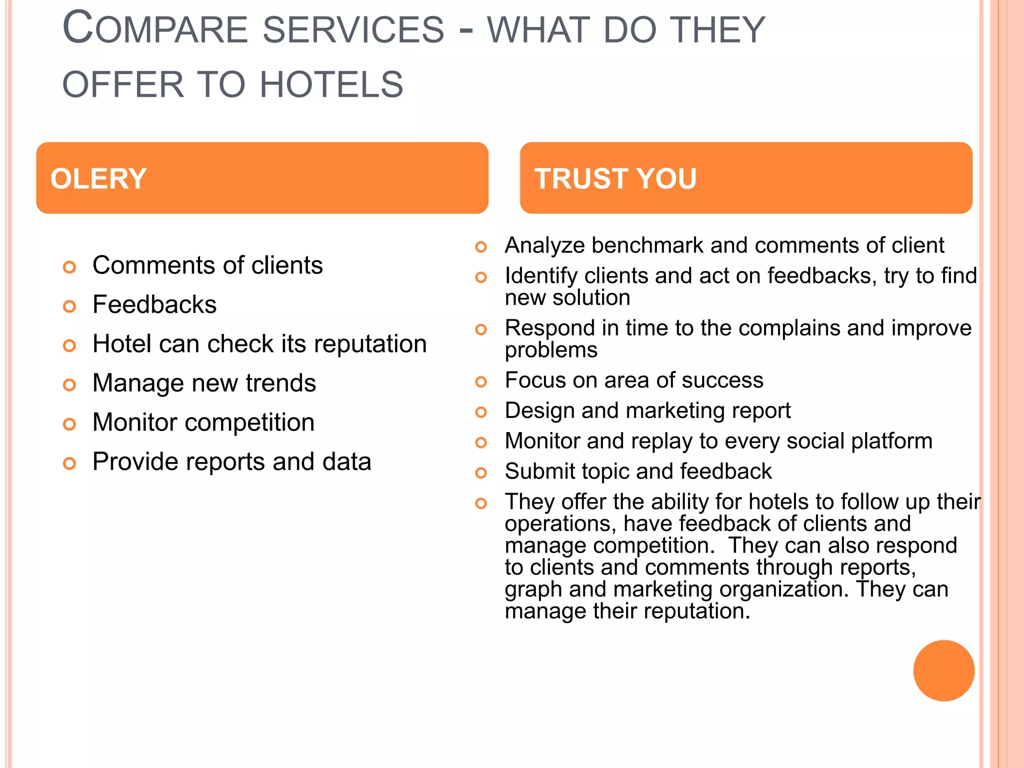 COMPARE SERVICES - WHAT DO THEY
OFFER TO HOTELS
 Comments of clients
 Feedbacks
 Hotel can check its reputation
 Manage new trends
 Monitor competition
 Provide reports and data
 Analyze benchmark and comments of client
 Identify clients and act on feedbacks, try to find
new solution
 Respond in time to the complains and improve
problems
 Focus on area of success
 Design and marketing report
 Monitor and replay to every social platform
 Submit topic and feedback
 They offer the ability for hotels to follow up their
operations, have feedback of clients and
manage competition. They can also respond
to clients and comments through reports,
graph and marketing organization. They can
manage their reputation.
OLERY TRUST YOU
 