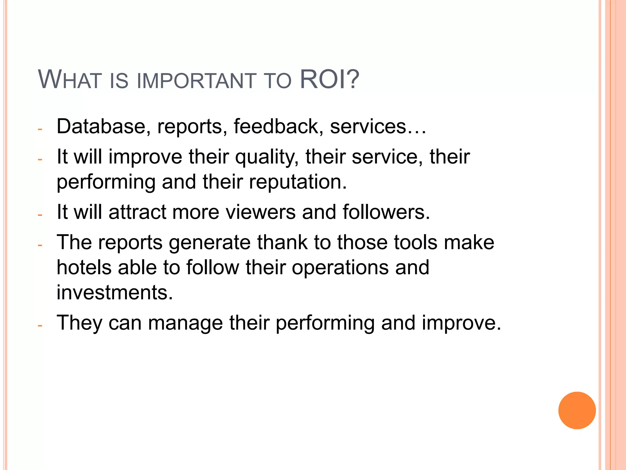 WHAT IS IMPORTANT TO ROI?
- Database, reports, feedback, services…
- It will improve their quality, their service, their
performing and their reputation.
- It will attract more viewers and followers.
- The reports generate thank to those tools make
hotels able to follow their operations and
investments.
- They can manage their performing and improve.
 