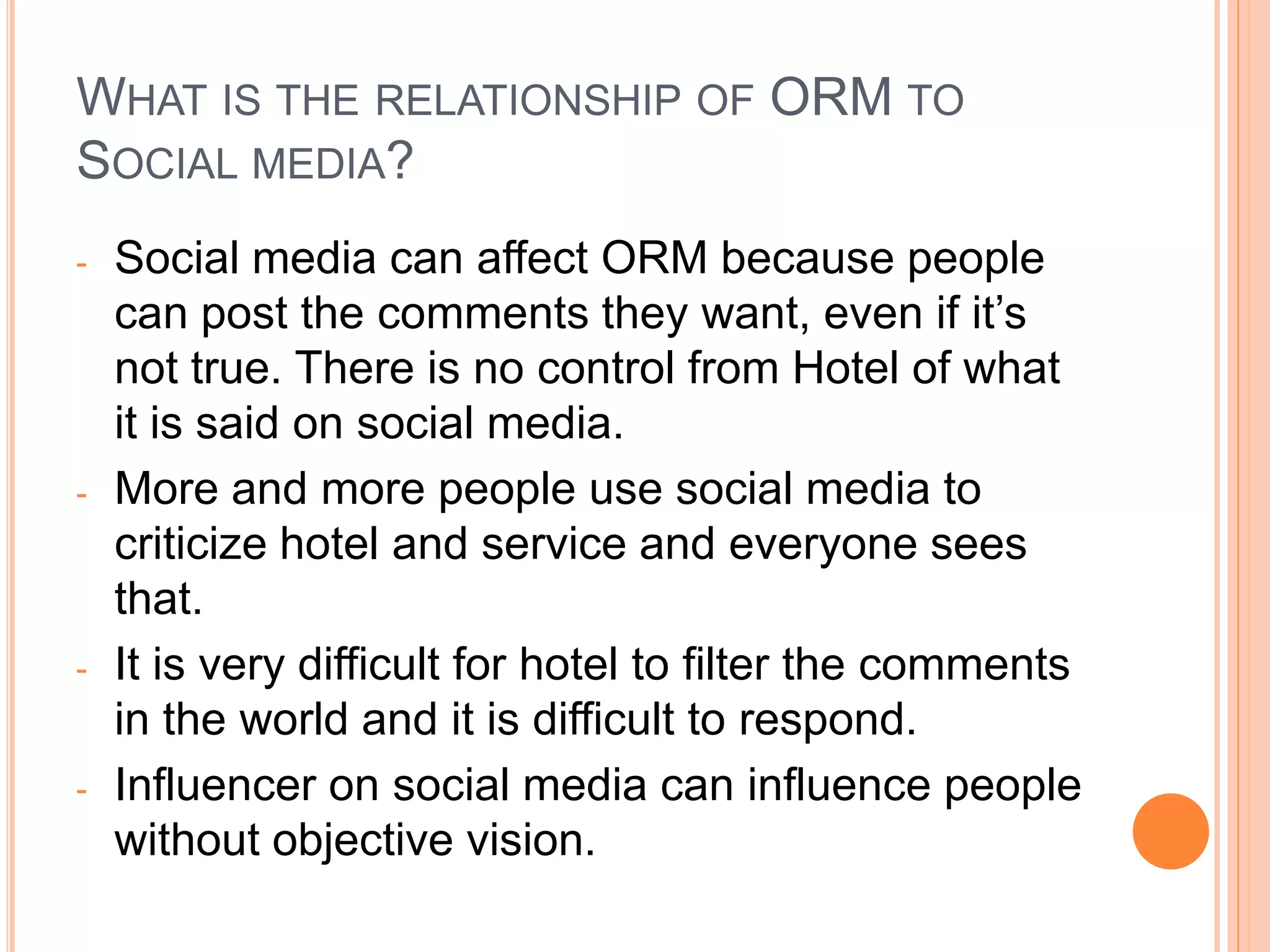 WHAT IS THE RELATIONSHIP OF ORM TO
SOCIAL MEDIA?
- Social media can affect ORM because people
can post the comments they want, even if it’s
not true. There is no control from Hotel of what
it is said on social media.
- More and more people use social media to
criticize hotel and service and everyone sees
that.
- It is very difficult for hotel to filter the comments
in the world and it is difficult to respond.
- Influencer on social media can influence people
without objective vision.
 
