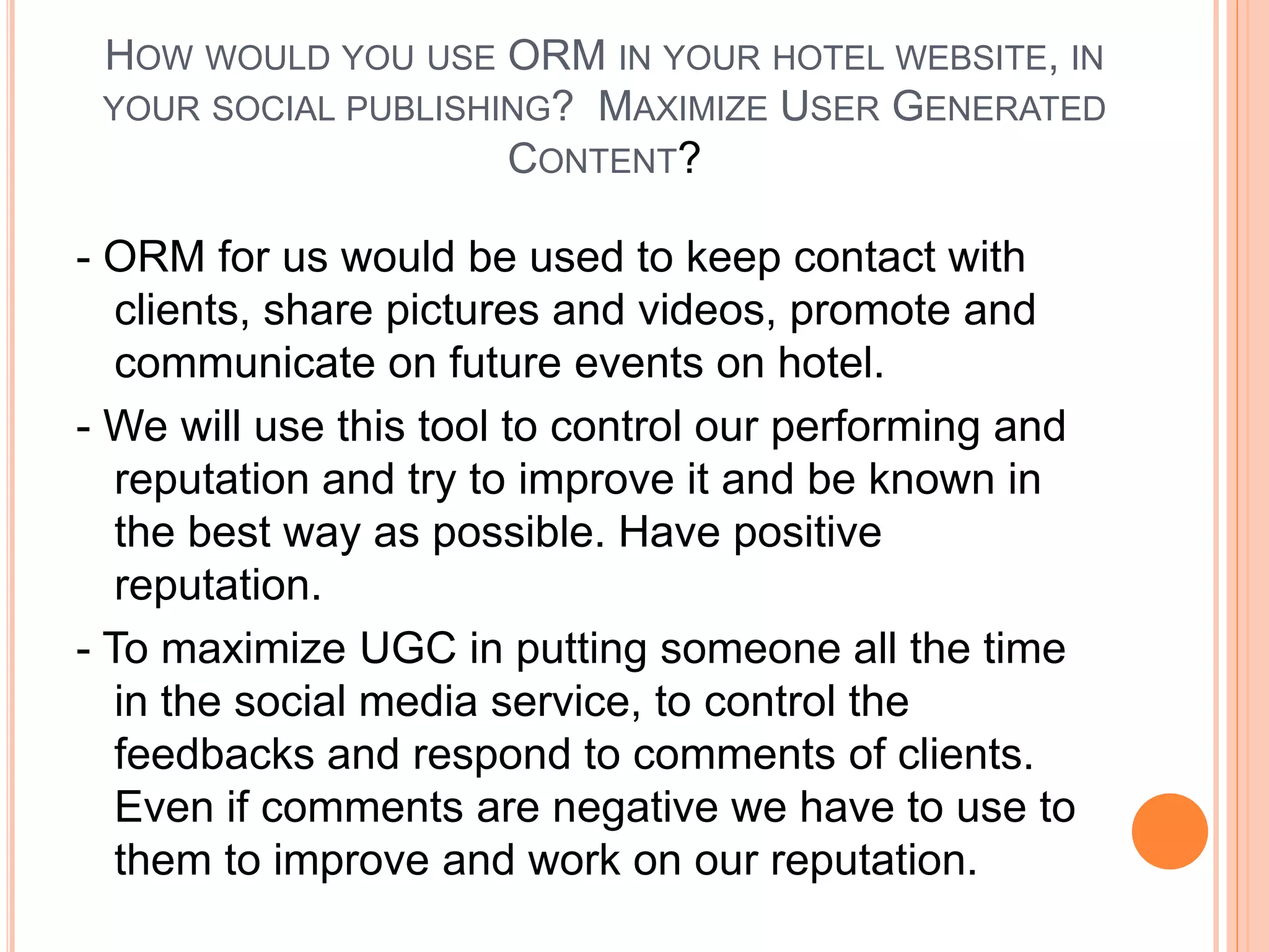 HOW WOULD YOU USE ORM IN YOUR HOTEL WEBSITE, IN
YOUR SOCIAL PUBLISHING? MAXIMIZE USER GENERATED
CONTENT?
- ORM for us would be used to keep contact with
clients, share pictures and videos, promote and
communicate on future events on hotel.
- We will use this tool to control our performing and
reputation and try to improve it and be known in
the best way as possible. Have positive
reputation.
- To maximize UGC in putting someone all the time
in the social media service, to control the
feedbacks and respond to comments of clients.
Even if comments are negative we have to use to
them to improve and work on our reputation.
 