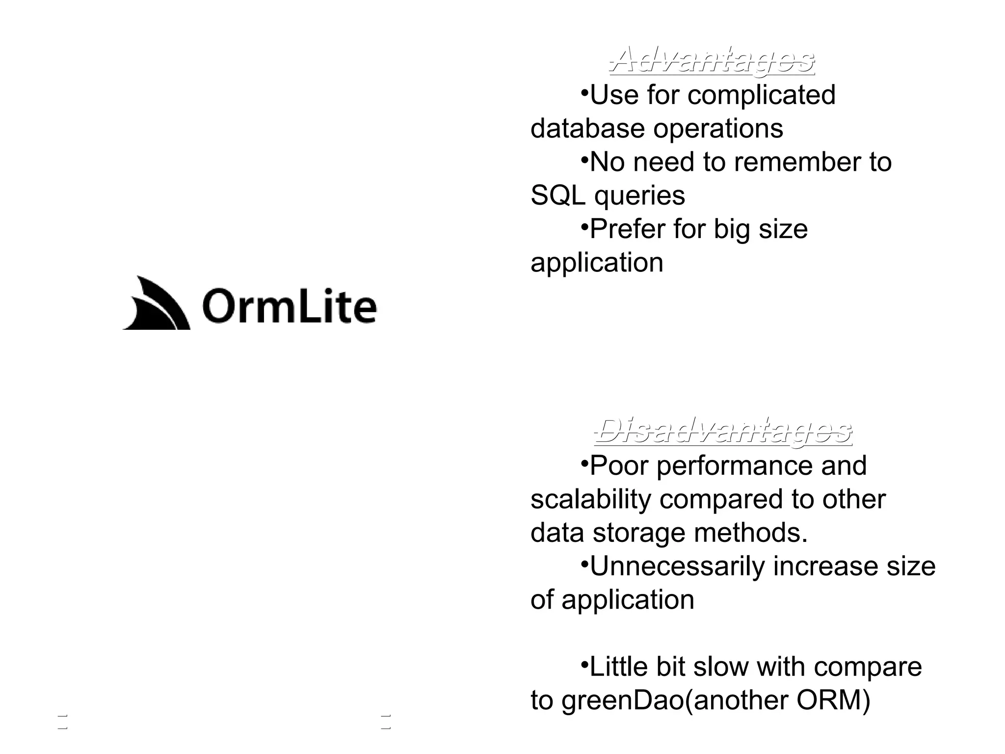 •Use for complicated
database operations
•No need to remember to
SQL queries
•Prefer for big size
application
•Poor performance and
scalability compared to other
data storage methods.
•Unnecessarily increase size
of application
•Little bit slow with compare
to greenDao(another ORM)
AdvantagesAdvantages
DisadvantagesDisadvantages
 