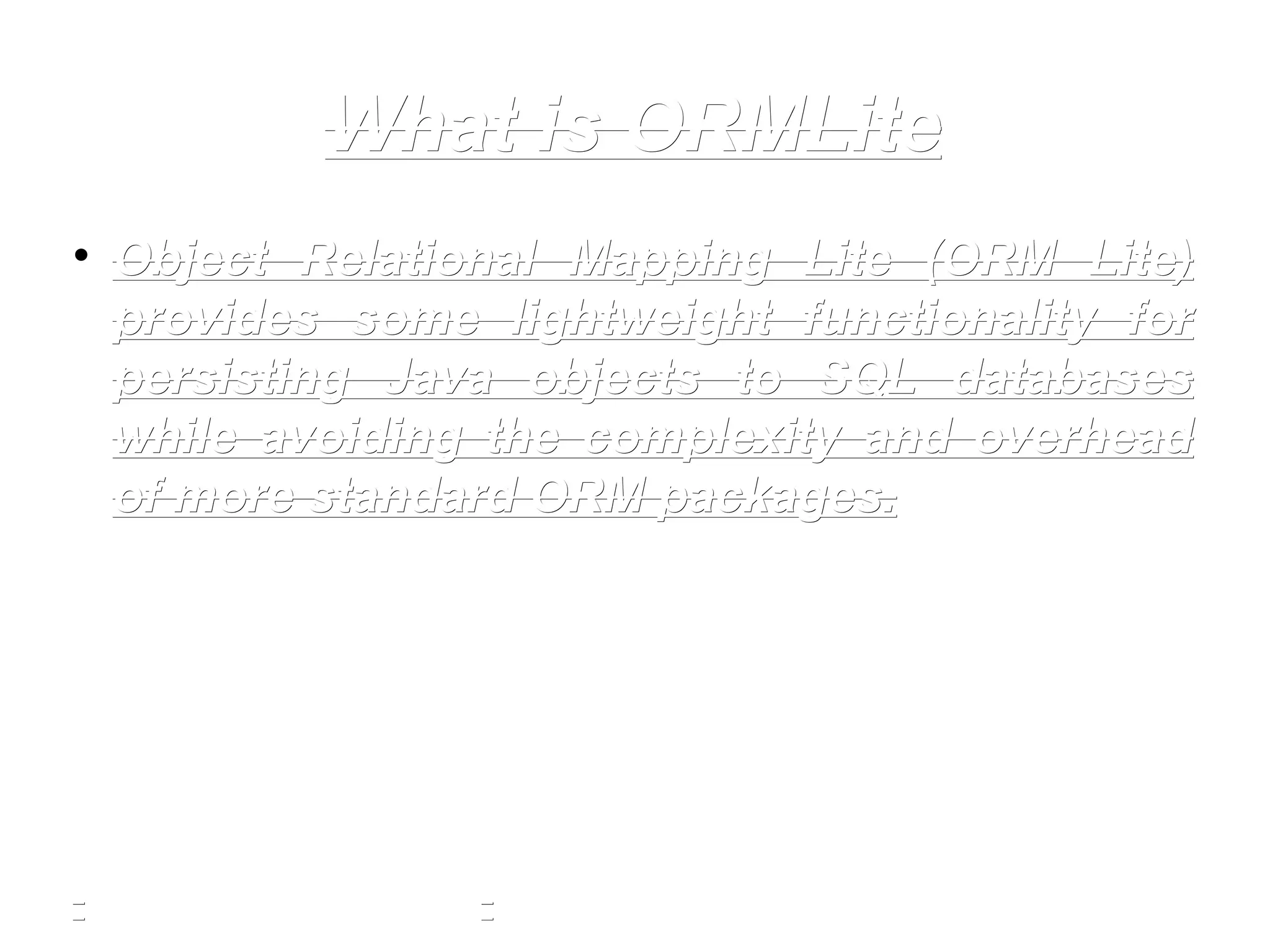What is ORMLiteWhat is ORMLite
• Object Relational Mapping Lite (ORM Lite)Object Relational Mapping Lite (ORM Lite)
provides some lightweight functionality forprovides some lightweight functionality for
persisting Java objects to SQL databasespersisting Java objects to SQL databases
while avoiding the complexity and overheadwhile avoiding the complexity and overhead
of more standard ORM packages.of more standard ORM packages.
 
