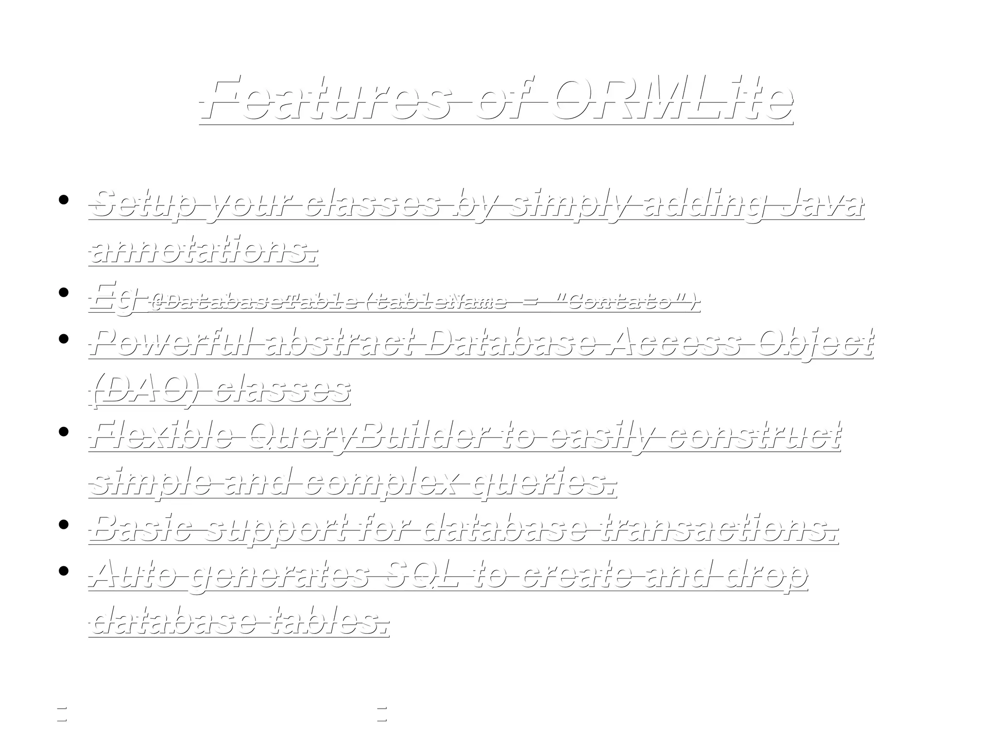 Features of ORMLiteFeatures of ORMLite
• Setup your classes by simply adding JavaSetup your classes by simply adding Java
annotations.annotations.
• EgEg @DatabaseTable(tableName =@DatabaseTable(tableName = "Contato""Contato"))
• Powerful abstract Database Access ObjectPowerful abstract Database Access Object
(DAO) classes(DAO) classes
• Flexible QueryBuilder to easily constructFlexible QueryBuilder to easily construct
simple and complex queries.simple and complex queries.
• Basic support for database transactions.Basic support for database transactions.
• Auto generates SQL to create and dropAuto generates SQL to create and drop
database tables.database tables.
 