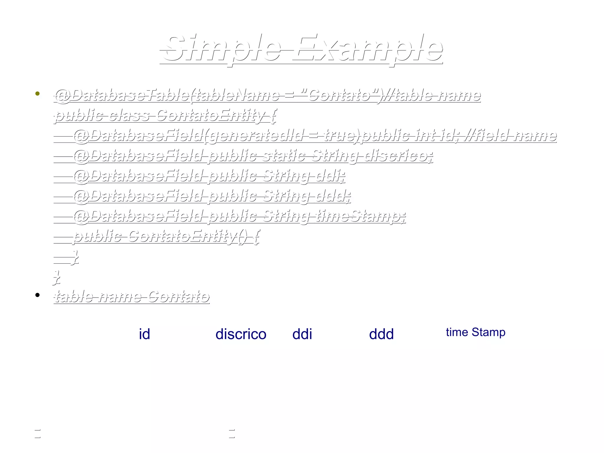 Simple ExampleSimple Example
• @DatabaseTable(tableName =@DatabaseTable(tableName = "Contato""Contato")//table name)//table name
public classpublic class ContatoEntity {ContatoEntity {
@DatabaseField(generatedId =@DatabaseField(generatedId = truetrue))public int idpublic int id; //field name; //field name
@DatabaseField@DatabaseField public staticpublic static StringString discricodiscrico;;
@DatabaseField@DatabaseField publicpublic StringString ddiddi;;
@DatabaseField@DatabaseField publicpublic StringString dddddd;;
@DatabaseField@DatabaseField publicpublic StringString timeStamptimeStamp;;
publicpublic ContatoEntity() {ContatoEntity() {
}}
}}
• table name Contatotable name Contato
id discrico ddi ddd time Stamp
 