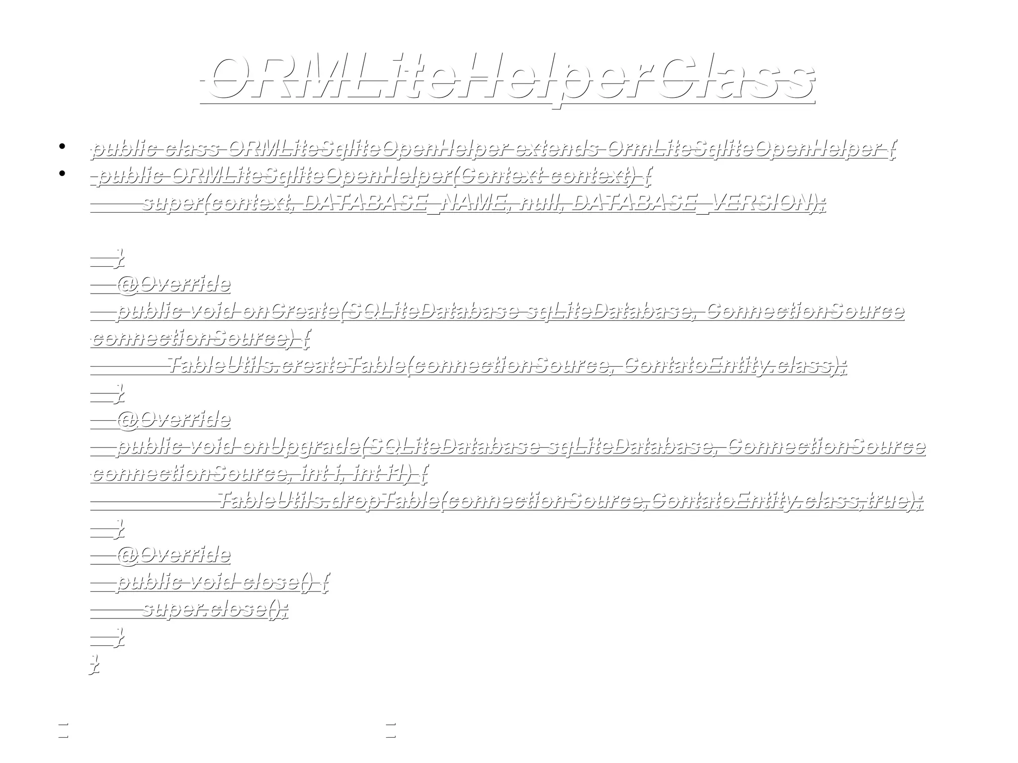 ORMLiteHelperClassORMLiteHelperClass
• public class ORMLiteSqliteOpenHelper extends OrmLiteSqliteOpenHelper {public class ORMLiteSqliteOpenHelper extends OrmLiteSqliteOpenHelper {
• public ORMLiteSqliteOpenHelper(Context context) {public ORMLiteSqliteOpenHelper(Context context) {
super(context, DATABASE_NAME, null, DATABASE_VERSION);super(context, DATABASE_NAME, null, DATABASE_VERSION);
}}
@Override@Override
public void onCreate(SQLiteDatabase sqLiteDatabase, ConnectionSourcepublic void onCreate(SQLiteDatabase sqLiteDatabase, ConnectionSource
connectionSource) {connectionSource) {
TableUtils.createTable(connectionSource, ContatoEntity.class);TableUtils.createTable(connectionSource, ContatoEntity.class);
}}
@Override@Override
public void onUpgrade(SQLiteDatabase sqLiteDatabase, ConnectionSourcepublic void onUpgrade(SQLiteDatabase sqLiteDatabase, ConnectionSource
connectionSource, int i, int i1) {connectionSource, int i, int i1) {
TableUtils.dropTable(connectionSource,ContatoEntity.class,true);TableUtils.dropTable(connectionSource,ContatoEntity.class,true);
}}
@Override@Override
public void close() {public void close() {
super.close();super.close();
}}
}}
 