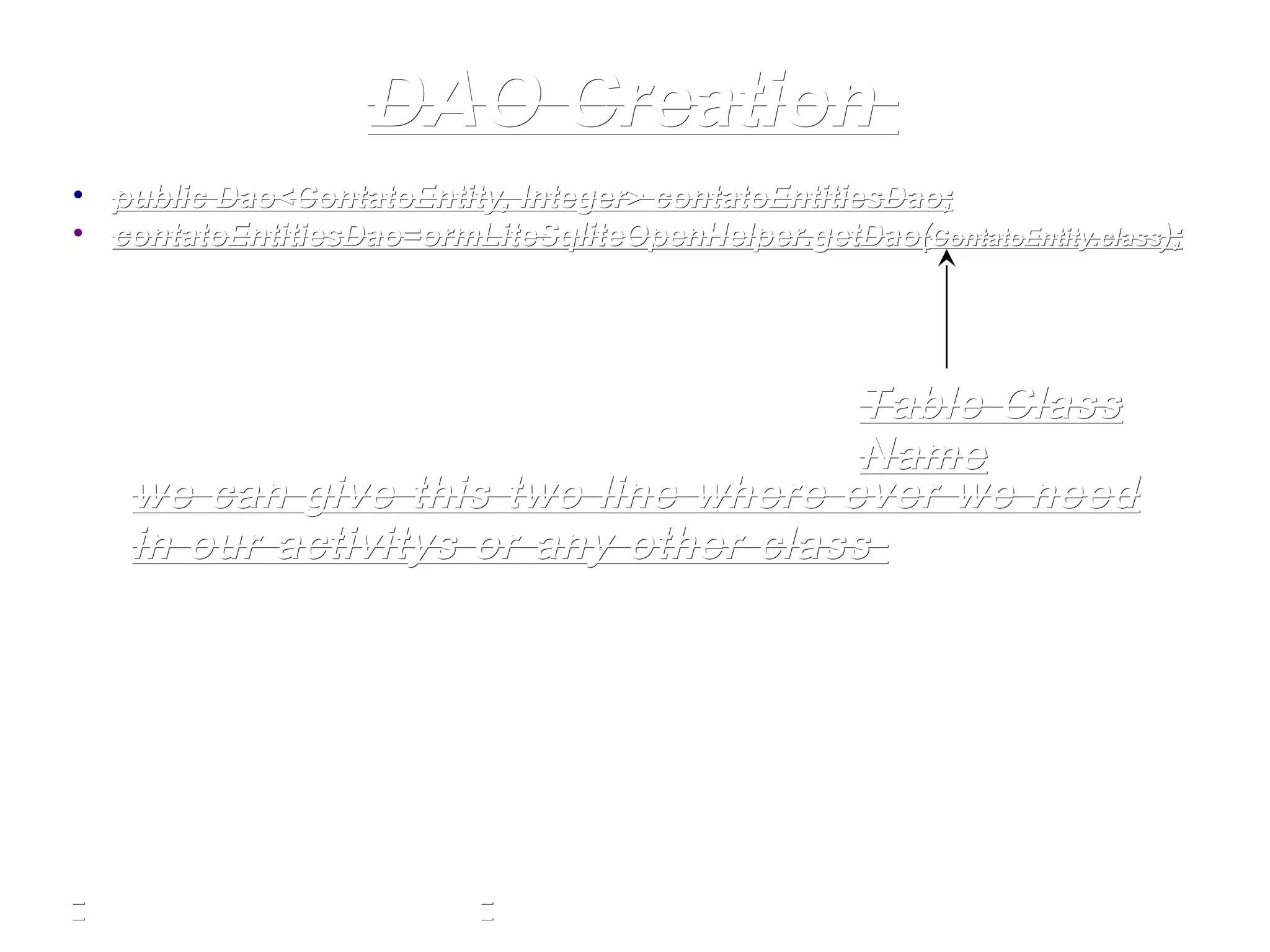 DAO CreationDAO Creation
• publicpublic Dao<ContatoEntity, Integer>Dao<ContatoEntity, Integer> contatoEntitiesDaocontatoEntitiesDao;;
• contatoEntitiesDaocontatoEntitiesDao==ormLiteSqliteOpenHelperormLiteSqliteOpenHelper.getDao(.getDao(ContatoEntity.ContatoEntity.classclass););
Table ClassTable Class
NameName
we can give this two line where ever we needwe can give this two line where ever we need
in our activitys or any other classin our activitys or any other class
 