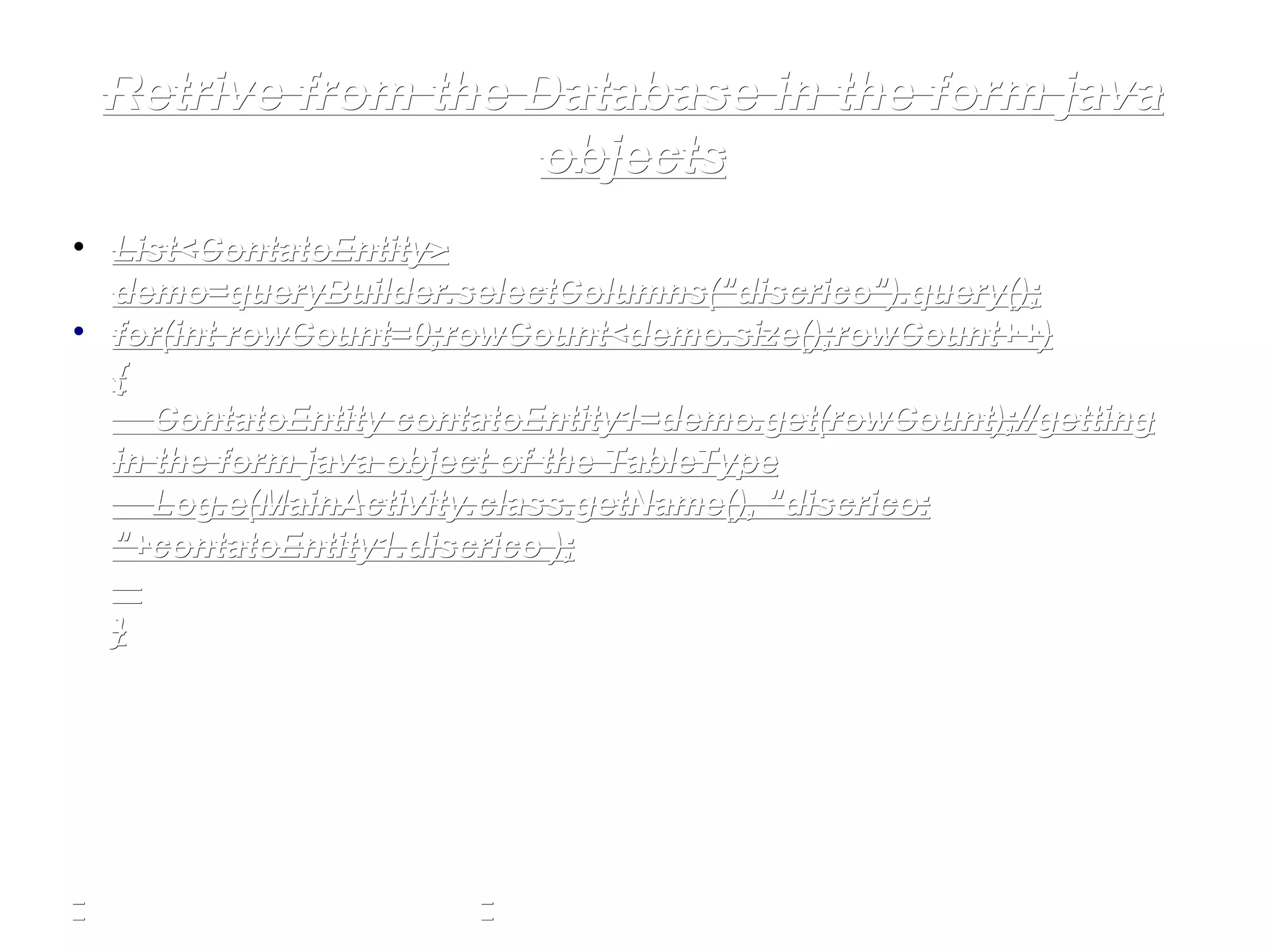 Retrive from the Database in the form javaRetrive from the Database in the form java
objectsobjects
• List<ContatoEntity>List<ContatoEntity>
demo=queryBuilder.selectColumns(demo=queryBuilder.selectColumns("discrico""discrico").query();).query();
• forfor((intint rowCount=0;rowCount<demo.size();rowCount++)rowCount=0;rowCount<demo.size();rowCount++)
{{
ContatoEntity contatoEntity1=demo.get(rowCount);//gettingContatoEntity contatoEntity1=demo.get(rowCount);//getting
in the form java object of the TableTypein the form java object of the TableType
Log.Log.ee(MainActivity.(MainActivity.classclass.getName(),.getName(), "discrico:"discrico:
""+contatoEntity1.+contatoEntity1.discricodiscrico ););
}}
 