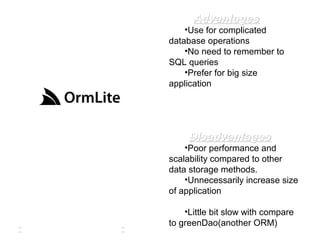 •Use for complicated
database operations
•No need to remember to
SQL queries
•Prefer for big size
application
•Poor performance and
scalability compared to other
data storage methods.
•Unnecessarily increase size
of application
•Little bit slow with compare
to greenDao(another ORM)
AdvantagesAdvantages
DisadvantagesDisadvantages
 