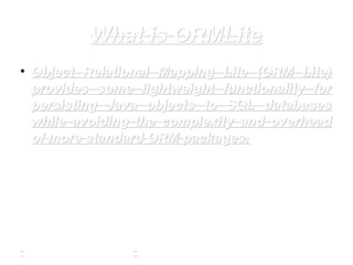 What is ORMLiteWhat is ORMLite
• Object Relational Mapping Lite (ORM Lite)Object Relational Mapping Lite (ORM Lite)
provides some lightweight functionality forprovides some lightweight functionality for
persisting Java objects to SQL databasespersisting Java objects to SQL databases
while avoiding the complexity and overheadwhile avoiding the complexity and overhead
of more standard ORM packages.of more standard ORM packages.
 