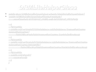 ORMLiteHelperClassORMLiteHelperClass
• public class ORMLiteSqliteOpenHelper extends OrmLiteSqliteOpenHelper {public class ORMLiteSqliteOpenHelper extends OrmLiteSqliteOpenHelper {
• public ORMLiteSqliteOpenHelper(Context context) {public ORMLiteSqliteOpenHelper(Context context) {
super(context, DATABASE_NAME, null, DATABASE_VERSION);super(context, DATABASE_NAME, null, DATABASE_VERSION);
}}
@Override@Override
public void onCreate(SQLiteDatabase sqLiteDatabase, ConnectionSourcepublic void onCreate(SQLiteDatabase sqLiteDatabase, ConnectionSource
connectionSource) {connectionSource) {
TableUtils.createTable(connectionSource, ContatoEntity.class);TableUtils.createTable(connectionSource, ContatoEntity.class);
}}
@Override@Override
public void onUpgrade(SQLiteDatabase sqLiteDatabase, ConnectionSourcepublic void onUpgrade(SQLiteDatabase sqLiteDatabase, ConnectionSource
connectionSource, int i, int i1) {connectionSource, int i, int i1) {
TableUtils.dropTable(connectionSource,ContatoEntity.class,true);TableUtils.dropTable(connectionSource,ContatoEntity.class,true);
}}
@Override@Override
public void close() {public void close() {
super.close();super.close();
}}
}}
 