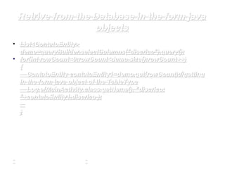 Retrive from the Database in the form javaRetrive from the Database in the form java
objectsobjects
• List<ContatoEntity>List<ContatoEntity>
demo=queryBuilder.selectColumns(demo=queryBuilder.selectColumns("discrico""discrico").query();).query();
• forfor((intint rowCount=0;rowCount<demo.size();rowCount++)rowCount=0;rowCount<demo.size();rowCount++)
{{
ContatoEntity contatoEntity1=demo.get(rowCount);//gettingContatoEntity contatoEntity1=demo.get(rowCount);//getting
in the form java object of the TableTypein the form java object of the TableType
Log.Log.ee(MainActivity.(MainActivity.classclass.getName(),.getName(), "discrico:"discrico:
""+contatoEntity1.+contatoEntity1.discricodiscrico ););
}}
 
