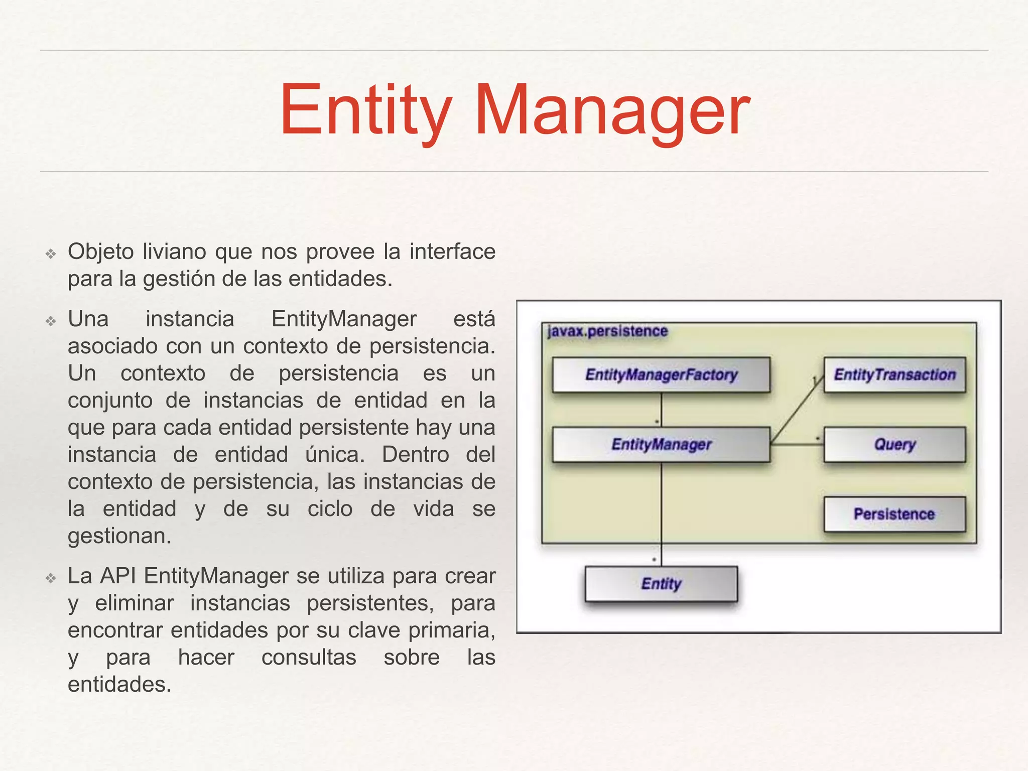 Entity Manager
❖ Objeto liviano que nos provee la interface
para la gestión de las entidades.
❖ Una instancia EntityManager está
asociado con un contexto de persistencia.
Un contexto de persistencia es un
conjunto de instancias de entidad en la
que para cada entidad persistente hay una
instancia de entidad única. Dentro del
contexto de persistencia, las instancias de
la entidad y de su ciclo de vida se
gestionan.
❖ La API EntityManager se utiliza para crear
y eliminar instancias persistentes, para
encontrar entidades por su clave primaria,
y para hacer consultas sobre las
entidades.
 