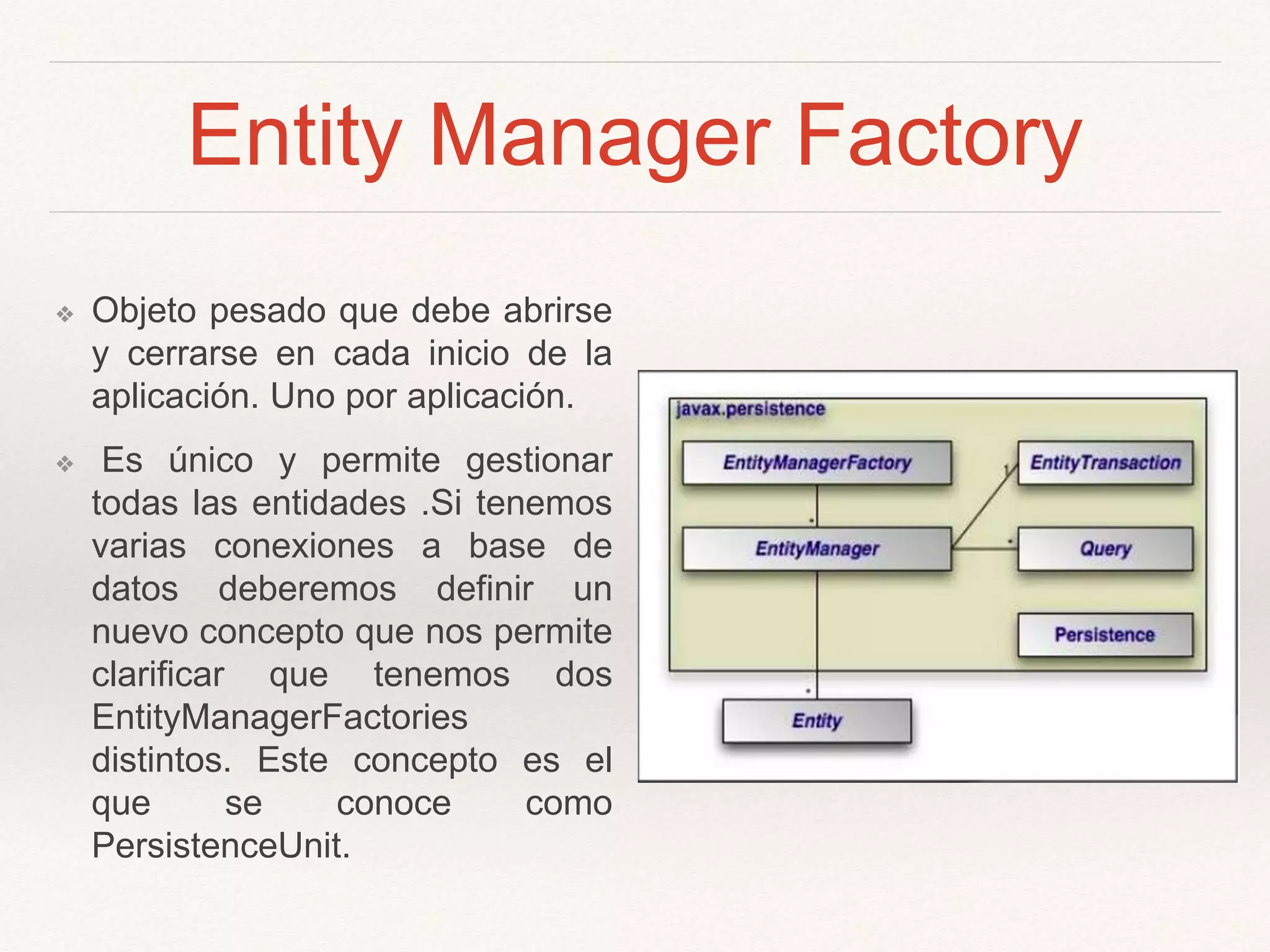 Entity Manager Factory
❖ Objeto pesado que debe abrirse
y cerrarse en cada inicio de la
aplicación. Uno por aplicación.
❖ Es único y permite gestionar
todas las entidades .Si tenemos
varias conexiones a base de
datos deberemos definir un
nuevo concepto que nos permite
clarificar que tenemos dos
EntityManagerFactories
distintos. Este concepto es el
que se conoce como
PersistenceUnit.
 
