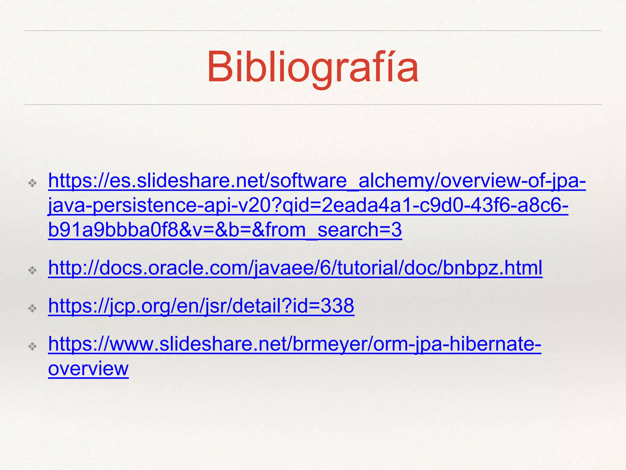 Bibliografía
❖ https://es.slideshare.net/software_alchemy/overview-of-jpa-
java-persistence-api-v20?qid=2eada4a1-c9d0-43f6-a8c6-
b91a9bbba0f8&v=&b=&from_search=3
❖ http://docs.oracle.com/javaee/6/tutorial/doc/bnbpz.html
❖ https://jcp.org/en/jsr/detail?id=338
❖ https://www.slideshare.net/brmeyer/orm-jpa-hibernate-
overview
 