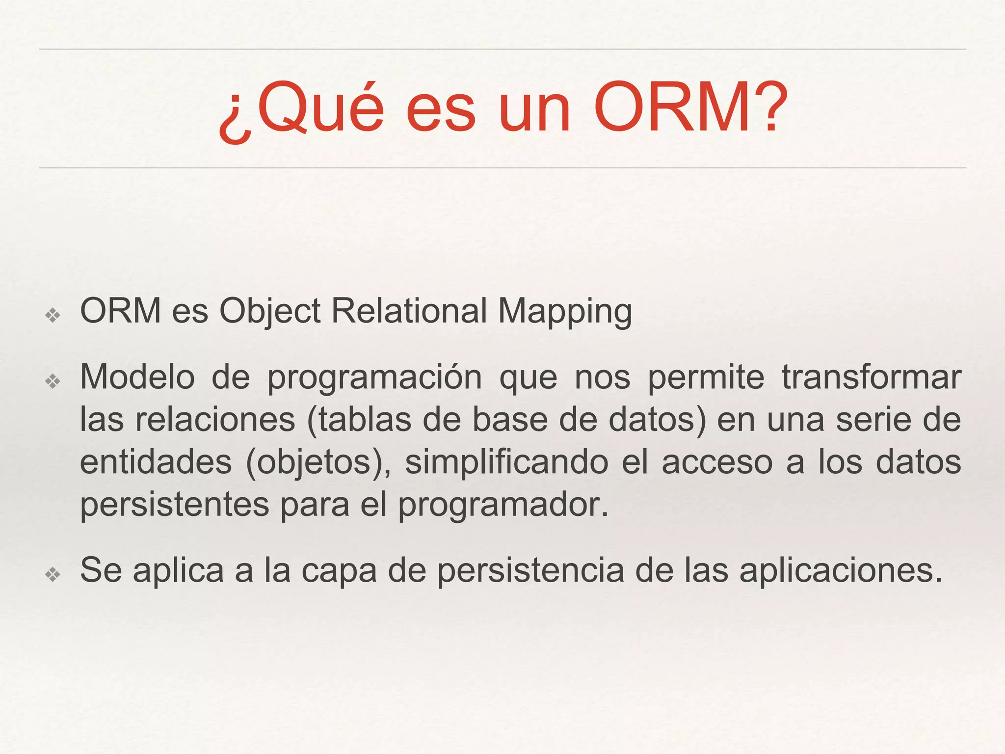¿Qué es un ORM?
❖ ORM es Object Relational Mapping
❖ Modelo de programación que nos permite transformar
las relaciones (tablas de base de datos) en una serie de
entidades (objetos), simplificando el acceso a los datos
persistentes para el programador.
❖ Se aplica a la capa de persistencia de las aplicaciones.
 