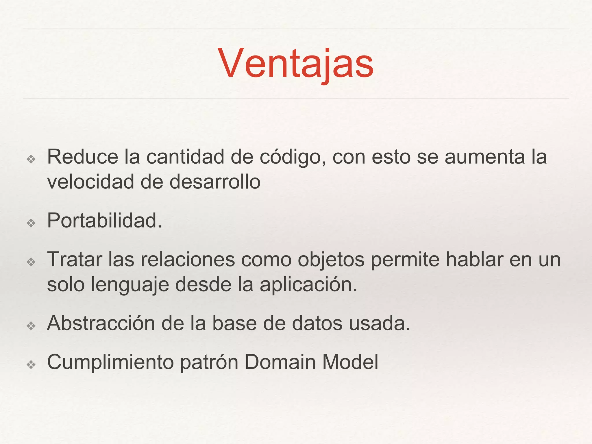 Ventajas
❖ Reduce la cantidad de código, con esto se aumenta la
velocidad de desarrollo
❖ Portabilidad.
❖ Tratar las relaciones como objetos permite hablar en un
solo lenguaje desde la aplicación.
❖ Abstracción de la base de datos usada.
❖ Cumplimiento patrón Domain Model
 