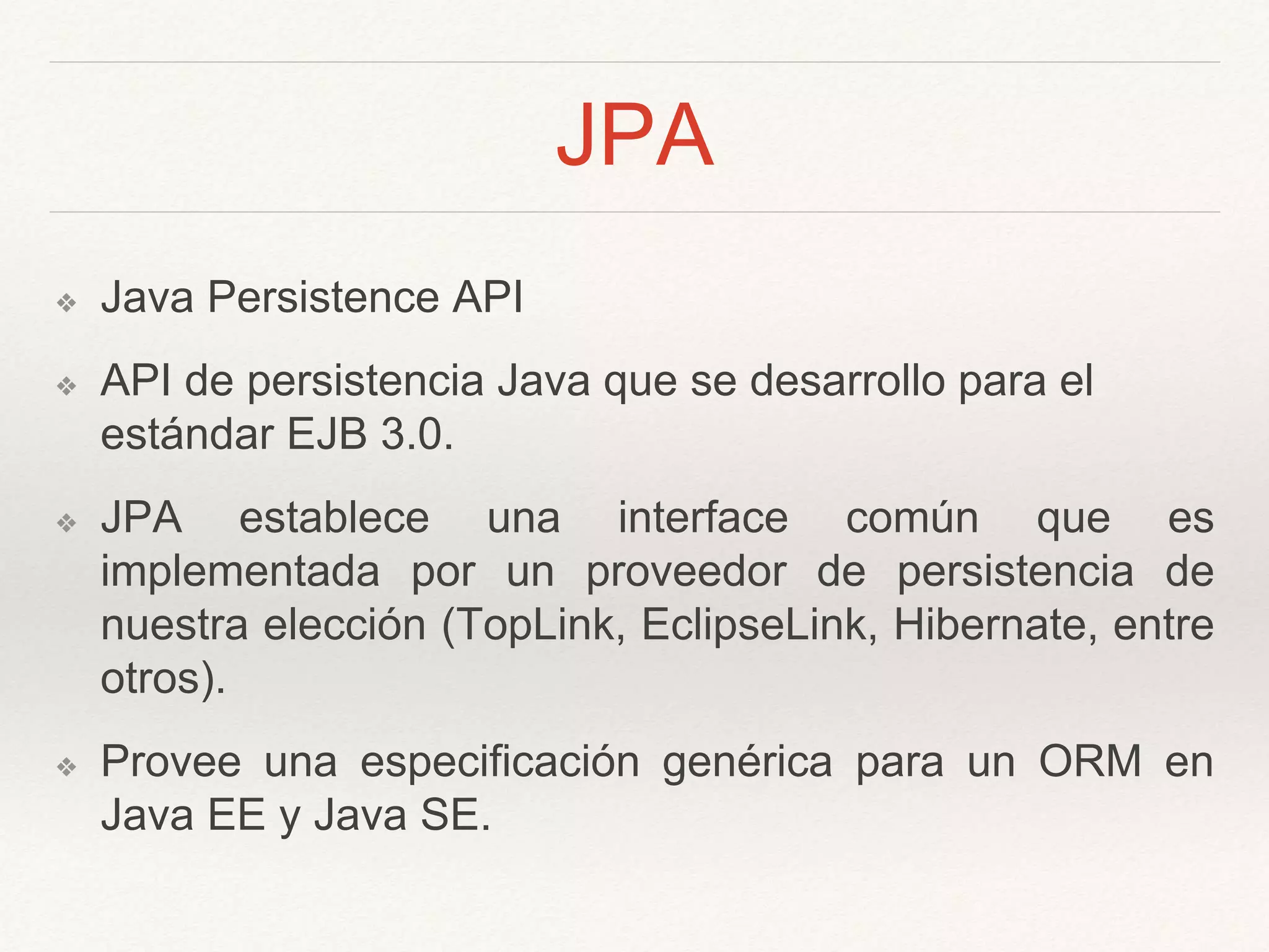 JPA
❖ Java Persistence API
❖ API de persistencia Java que se desarrollo para el
estándar EJB 3.0.
❖ JPA establece una interface común que es
implementada por un proveedor de persistencia de
nuestra elección (TopLink, EclipseLink, Hibernate, entre
otros).
❖ Provee una especificación genérica para un ORM en
Java EE y Java SE.
 