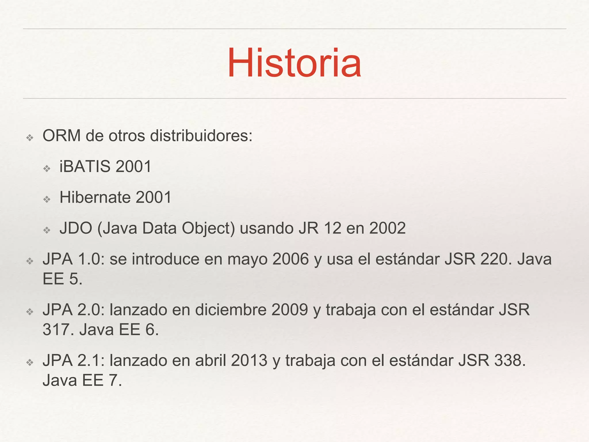 Historia
❖ ORM de otros distribuidores:
❖ iBATIS 2001
❖ Hibernate 2001
❖ JDO (Java Data Object) usando JR 12 en 2002
❖ JPA 1.0: se introduce en mayo 2006 y usa el estándar JSR 220. Java
EE 5.
❖ JPA 2.0: lanzado en diciembre 2009 y trabaja con el estándar JSR
317. Java EE 6.
❖ JPA 2.1: lanzado en abril 2013 y trabaja con el estándar JSR 338.
Java EE 7.
 