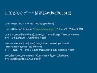1.ֱеĤʥǩ`(ActiveRecord)
user = User.find 1 # => id1Userȡä
user = User.find_by email: admin@example.com # => ᥢɤUserȡ
users = User.admin.where(created_at: 1.month.ago..Time.zone.now)
# => 1ڤ줿ߤȡ
articles = Article.joins(:user).merge(User.normal).published
.order(updated_at: :desc).limit(10)
# => һ``ä_Фӛ¤ս혤10ȡ
soft_destroyed_comments = Commnet.only_soft_destroyed
# => Փ줿Ȥȡ
 