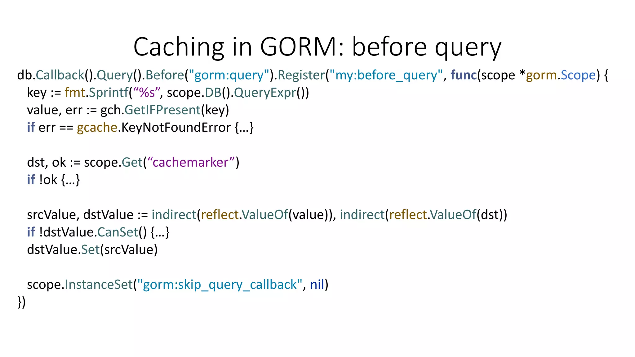 Caching in GORM: before query
db.Callback().Query().Before("gorm:query").Register("my:before_query", func(scope *gorm.Scope) {
key := fmt.Sprintf(“%s”, scope.DB().QueryExpr())
value, err := gch.GetIFPresent(key)
if err == gcache.KeyNotFoundError {…}
dst, ok := scope.Get(“cachemarker”)
if !ok {…}
srcValue, dstValue := indirect(reflect.ValueOf(value)), indirect(reflect.ValueOf(dst))
if !dstValue.CanSet() {…}
dstValue.Set(srcValue)
scope.InstanceSet("gorm:skip_query_callback", nil)
})
 