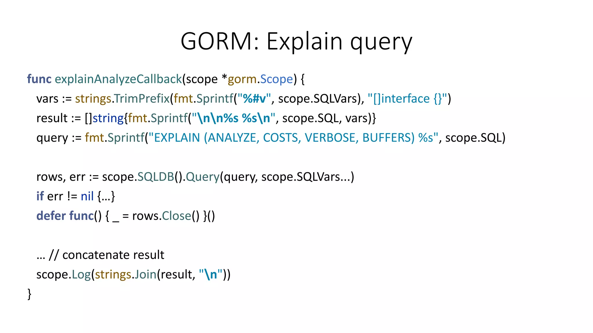 GORM: Explain query
func explainAnalyzeCallback(scope *gorm.Scope) {
vars := strings.TrimPrefix(fmt.Sprintf("%#v", scope.SQLVars), "[]interface {}")
result := []string{fmt.Sprintf("nn%s %sn", scope.SQL, vars)}
query := fmt.Sprintf("EXPLAIN (ANALYZE, COSTS, VERBOSE, BUFFERS) %s", scope.SQL)
rows, err := scope.SQLDB().Query(query, scope.SQLVars...)
if err != nil {…}
defer func() { _ = rows.Close() }()
… // concatenate result
scope.Log(strings.Join(result, "n"))
}
 