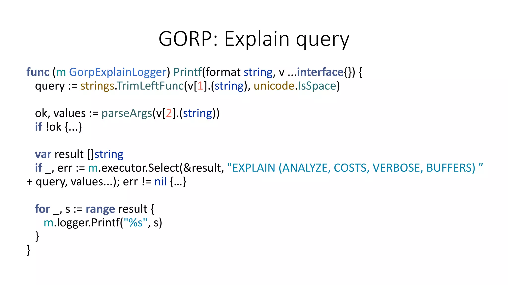 GORP: Explain query
func (m GorpExplainLogger) Printf(format string, v ...interface{}) {
query := strings.TrimLeftFunc(v[1].(string), unicode.IsSpace)
ok, values := parseArgs(v[2].(string))
if !ok {...}
var result []string
if _, err := m.executor.Select(&result, "EXPLAIN (ANALYZE, COSTS, VERBOSE, BUFFERS) ”
+ query, values...); err != nil {…}
for _, s := range result {
m.logger.Printf("%s", s)
}
}
 