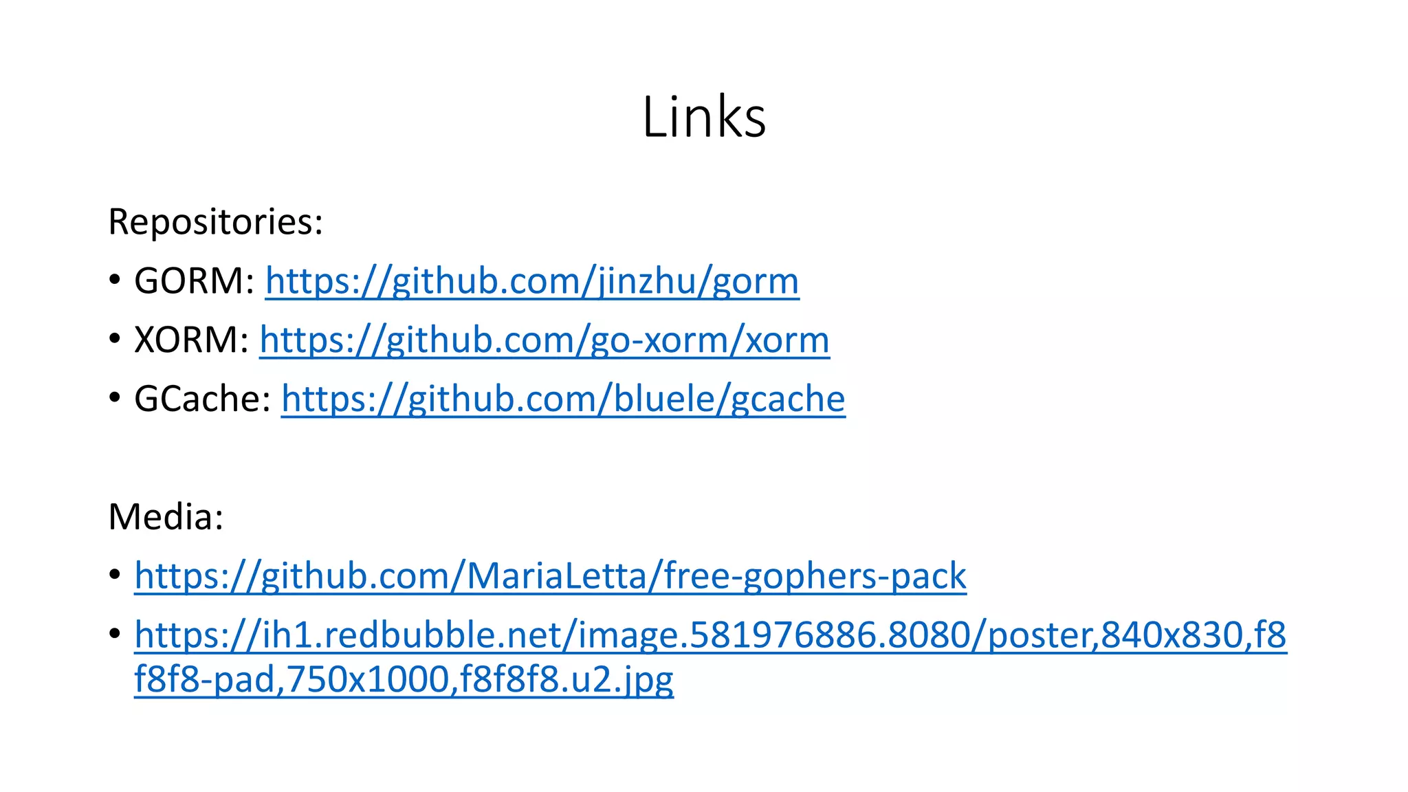 Links
Repositories:
• GORM: https://github.com/jinzhu/gorm
• XORM: https://github.com/go-xorm/xorm
• GCache: https://github.com/bluele/gcache
Media:
• https://github.com/MariaLetta/free-gophers-pack
• https://ih1.redbubble.net/image.581976886.8080/poster,840x830,f8
f8f8-pad,750x1000,f8f8f8.u2.jpg
 