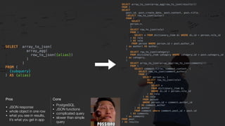 Cons
• PostgreSQL
• JSON functions
• complicated query
• slower than simple 
query
Pros
• JSON response
• whole object in one row
• what you see in results,  
it’s what you get in app
SELECT array_to_json( 
array_agg( 
row_to_json({alias}) 
) 
) 
FROM ( 
{subquery} 
) AS {alias}
SELECT array_to_json(array_agg(row_to_json(results))) 
FROM ( 
SELECT 
post.id, post.create_date, post.content, post.title, 
(SELECT row_to_json(author) 
FROM ( 
SELECT 
person.*, 
( 
SELECT row_to_json(role) 
FROM ( 
SELECT * FROM dictionary_item di WHERE di.id = person.role_id 
) AS role 
) AS role 
FROM person WHERE person.id = post.author_id 
) as author) AS author, 
( 
SELECT row_to_json(category) 
FROM dictionary_item category WHERE category.id = post.category_id 
) as category, 
( 
SELECT array_to_json(array_agg(row_to_json(comments))) 
FROM ( 
SELECT comment.title, comment.content, ( 
SELECT row_to_json(comment_author) 
FROM ( 
SELECT person.*, ( 
SELECT row_to_json(role) 
FROM ( 
SELECT * 
FROM dictionary_item di 
WHERE di.id = person.role_id 
) AS role 
) AS role 
FROM person 
WHERE person.id = comment.author_id 
) AS comment_author 
) AS author 
FROM comment where comment.post_id = post.id 
) AS comments 
) as comments 
FROM post 
) AS results
 