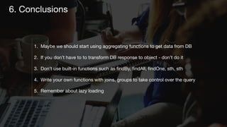 1. Maybe we should start using aggregating functions to get data from DB

2. If you don’t have to to transform DB response to object - don’t do it

3. Don’t use built-in functions such as ﬁndBy, ﬁndAll, ﬁndOne, sth, sth

4. Write your own functions with joins, groups to take control over the query

5. Remember about lazy loading
6. Conclusions
 