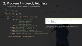 /** 
* @return Post[] 
*/ 
public function getAll() 
{ 
$qb = $this->createQueryBuilder("post"); 
$qb 
->select("post, author, role,
category, comments,
commentsAuthor,
commentsAuthorRole") 
->join("post.category", "category") 
->join("post.author", "author") 
->join("author.role", "role") 
->join("post.comments", "comments") 
->join("comments.author", "commentsAuthor") 
->join("commentsAuthor.role", "commentsAuthorRole"); 
 
return $qb->getQuery()->getResult(); 
}
That is nice. But wait.. How is possible, that results can be
mapped to relations from this?
Let’s add custom method in repository and control the joins
2. Problem 1 - greedy fetching
 