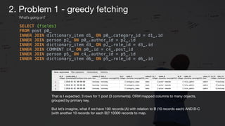 SELECT {fields} 
FROM post p0_ 
INNER JOIN dictionary_item d1_ ON p0_.category_id = d1_.id 
INNER JOIN person p2_ ON p0_.author_id = p2_.id 
INNER JOIN dictionary_item d3_ ON p2_.role_id = d3_.id 
INNER JOIN COMMENT c4_ ON p0_.id = c4_.post_id 
INNER JOIN person p5_ ON c4_.author_id = p5_.id 
INNER JOIN dictionary_item d6_ ON p5_.role_id = d6_.id
That is I expected. 3 rows for 1 post (3 comments). ORM mapped columns to many objects,
grouped by primary key.

But let’s imagine, what if we have 100 records (A) with relation to B (10 records each) AND B-C
(with another 10 records for each B)? 10000 records to map.
2. Problem 1 - greedy fetching
What’s going on?
 