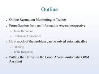 Outline
●

Online Reputation Monitoring in Twitter

●

Formalization from an Information Access perspective
–
–

●

Tasks Definition
Evaluation Framework

How much of the problem can be solved automatically?
–
–

●

Filtering
Topic Detection

Putting the Human in the Loop: A Semi-Automatic ORM
Assistant

 
