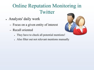 Online Reputation Monitoring in
Twitter
●

Analysts' daily work
–

Focus on a given entity of interest

–

Recall oriented
●

They have to check all potential mentions!

●

Also filter out not relevant mentions manually

 