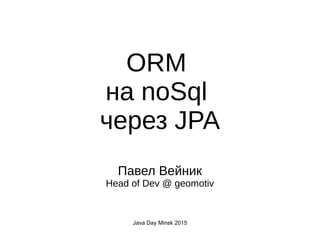 Java Day Minsk 2015
ORM
на noSql
через JPA
Павел Вейник
Head of Dev @ geomotiv
 