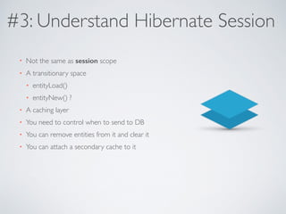 #3: Understand Hibernate Session 
• Not the same as session scope 
• A transitionary space 
• entityLoad() 
• entityNew() ? 
• A caching layer 
• You need to control when to send to DB 
• You can remove entities from it and clear it 
• You can attach a secondary cache to it 
 