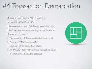 #4: Transaction Demarcation 
• Transactions demarcate SQL boundaries 
• Important for ORM and SQL 
• No communication to DB should occur without one 
• Must have reactive programming, expect the worst 
• Transaction Theory: 
• Any existing ORM session is flushed and closed 
• A new ORM session is created 
• Data can be committed or rollback 
• ORMFlush() does not work in a transaction block 
• If commit, then flushed to database 
 