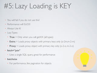 #5: Lazy Loading is KEY 
• You will fail if you do not use this! 
• Performance will SUCK! 
• Always Use It! 
• Lazy Types: 
• True = Only when you call getXX (all types) 
• Extra = Loads proxy objects with primary keys only (o-2m,m-2-m) 
• Proxy = Loads proxy object with primary key only (o-2-o, m-2-o) 
• fetch=“join” 
• Uses a single SQL query, great for performance 
• batchsize 
• For performance, like pagination for objects 
 
